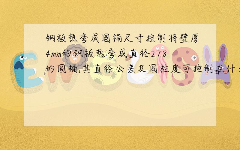 钢板热弯成圆桶尺寸控制将壁厚4mm的钢板热弯成直径278的圆桶,其直径公差及圆柱度可控制在什么范围内?即最大实体在什么尺寸内?