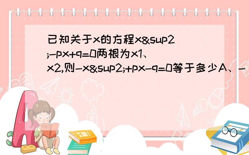 已知关于x的方程x²-px+q=0两根为x1、x2,则-x²+px-q=0等于多少A、-（x+x1)(x+x2)B、(x+x1)(x-x2)C、-(x-x1)(x-x2)C、(x-x1)(x+x1)选哪一个?最好有过程