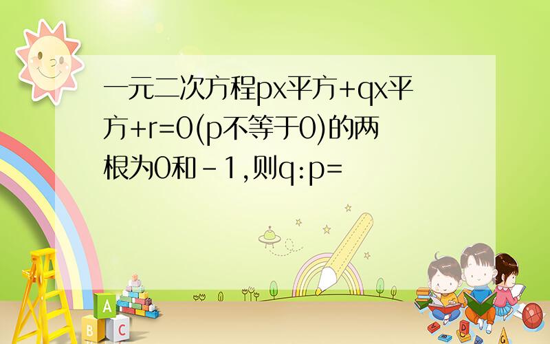 一元二次方程px平方+qx平方+r=0(p不等于0)的两根为0和-1,则q:p=