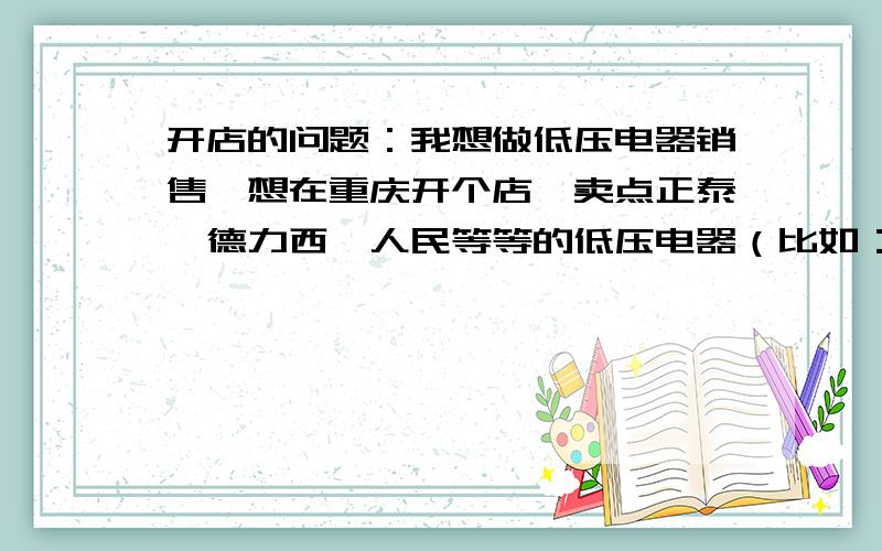 开店的问题：我想做低压电器销售,想在重庆开个店,卖点正泰、德力西、人民等等的低压电器（比如：接触器、继电器、断路器、温控、湿控、电缆）.但是不知道重庆卖/批发这些低压电器的