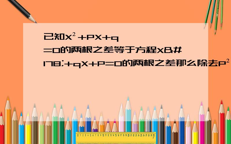 已知X²+PX+q=O的两根之差等于方程X²+qX+P=0的两根之差那么除去P²-4q＞0与q²-4P＞0之外,P与q还应具有关系式