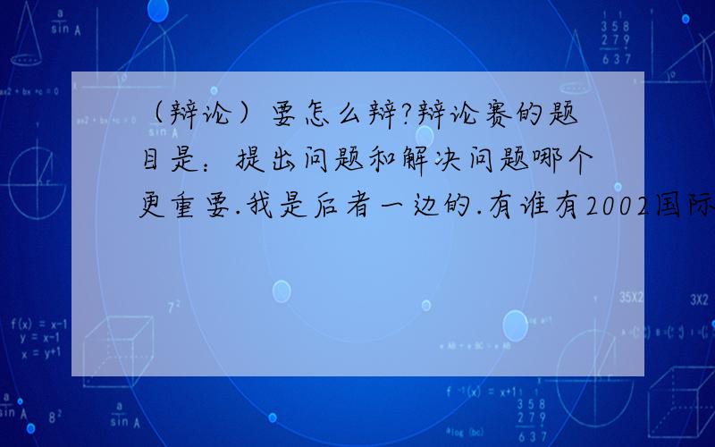 （辩论）要怎么辩?辩论赛的题目是：提出问题和解决问题哪个更重要.我是后者一边的.有谁有2002国际大专辩论赛这个题目的全部文本辩词的?不好意思，前面打错了。我是反方的。就是我这