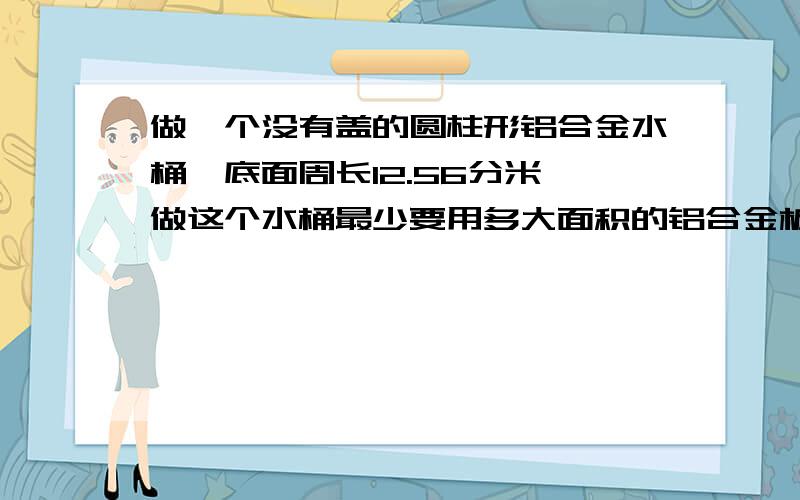 做一个没有盖的圆柱形铝合金水桶,底面周长12.56分米,做这个水桶最少要用多大面积的铝合金板?