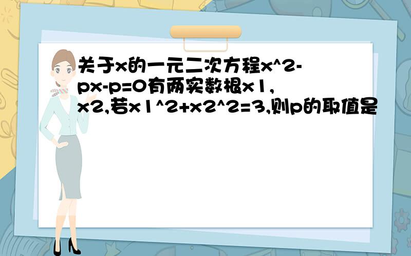 关于x的一元二次方程x^2-px-p=0有两实数根x1,x2,若x1^2+x2^2=3,则p的取值是
