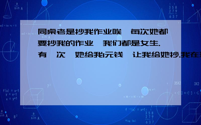 同桌老是抄我作业唉,每次她都要抄我的作业,我们都是女生.有一次,她给我1元钱,让我给她抄.我在班上是班委,我肿么办~