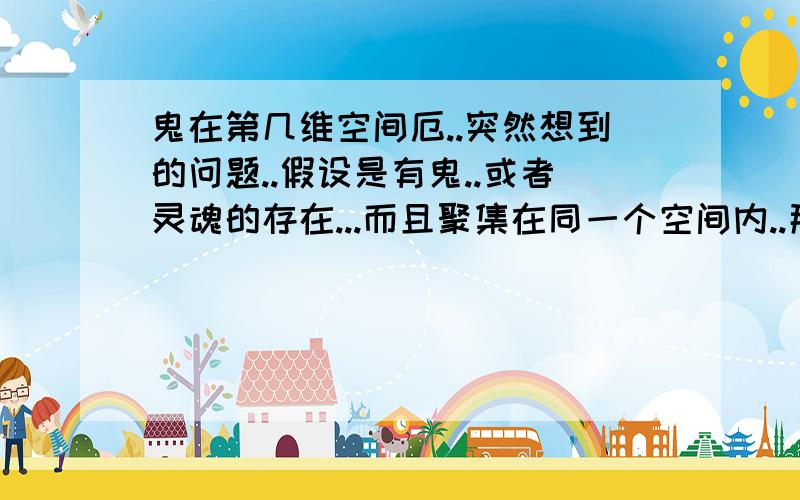 鬼在第几维空间厄..突然想到的问题..假设是有鬼..或者灵魂的存在...而且聚集在同一个空间内..那么呢个是3维..不是有人看见过鬼.所以考虑是和我们同一维..还是...总是见到老的鬼(就是古代