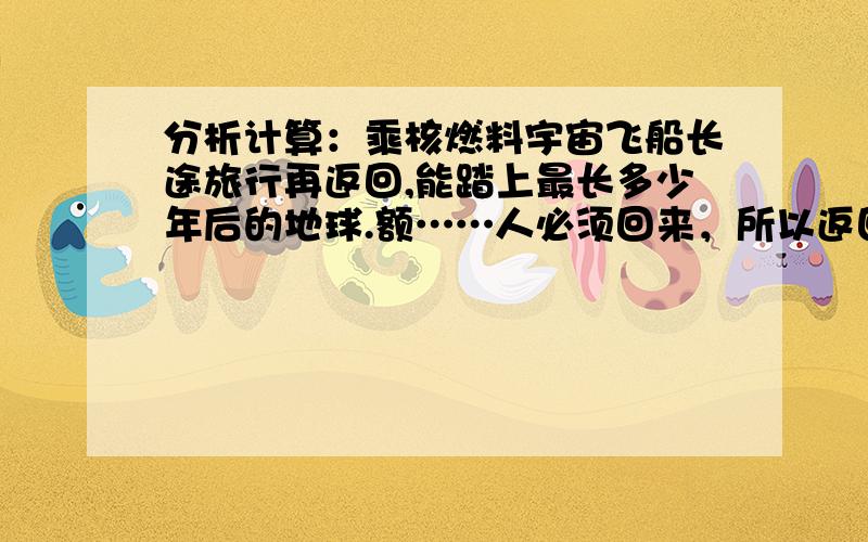 分析计算：乘核燃料宇宙飞船长途旅行再返回,能踏上最长多少年后的地球.额……人必须回来，所以返回时的燃料问题不能忽略