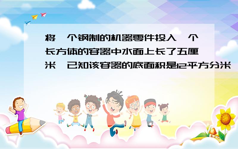 将一个钢制的机器零件投入一个长方体的容器中水面上长了五厘米,已知该容器的底面积是12平方分米,这个零件的体积是多少立方分米?若每立方分米的钢重5kg那么6个这样的零件有多重?一定给