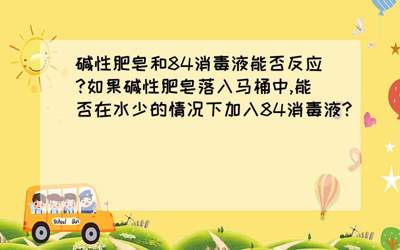 碱性肥皂和84消毒液能否反应?如果碱性肥皂落入马桶中,能否在水少的情况下加入84消毒液?