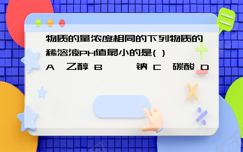 物质的量浓度相同的下列物质的稀溶液PH值最小的是( ) A、乙醇 B、苯酚钠 C、碳酸 D、苯酚