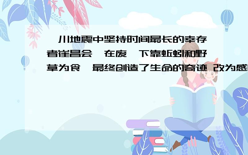 汶川地震中坚持时间最长的幸存者崔昌会,在废墟下靠蚯蚓和野草为食,最终创造了生命的奇迹 改为感叹句