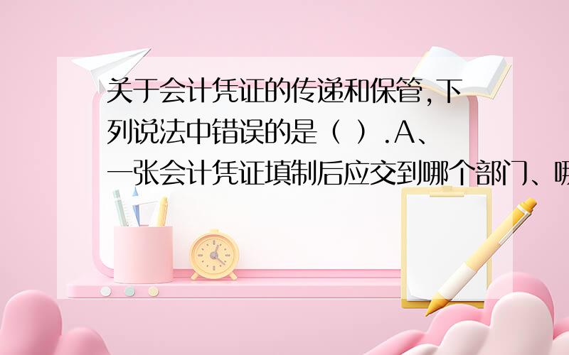 关于会计凭证的传递和保管,下列说法中错误的是（ ）.A、一张会计凭证填制后应交到哪个部门、哪个岗位、由谁办理业务手续、由谁归档保管,各单位应当规定一个合理的传递程序B、会计凭