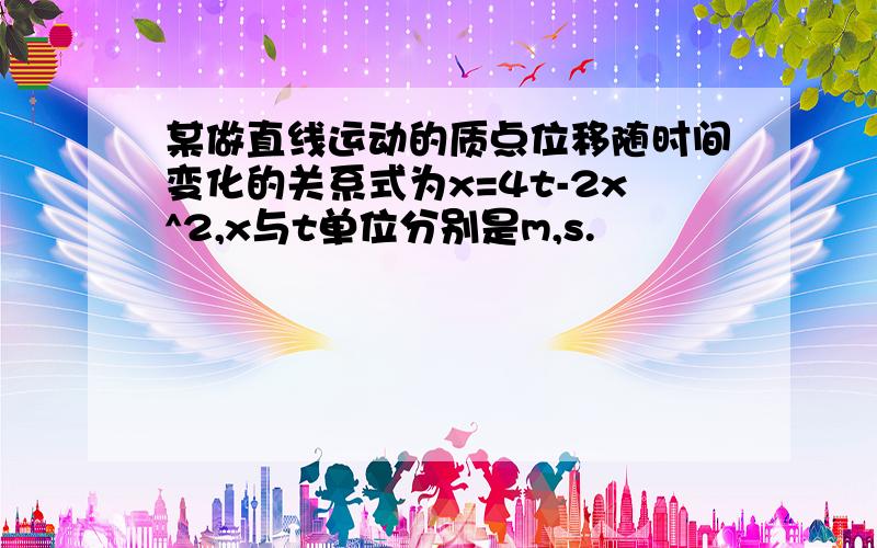 某做直线运动的质点位移随时间变化的关系式为x=4t-2x^2,x与t单位分别是m,s.