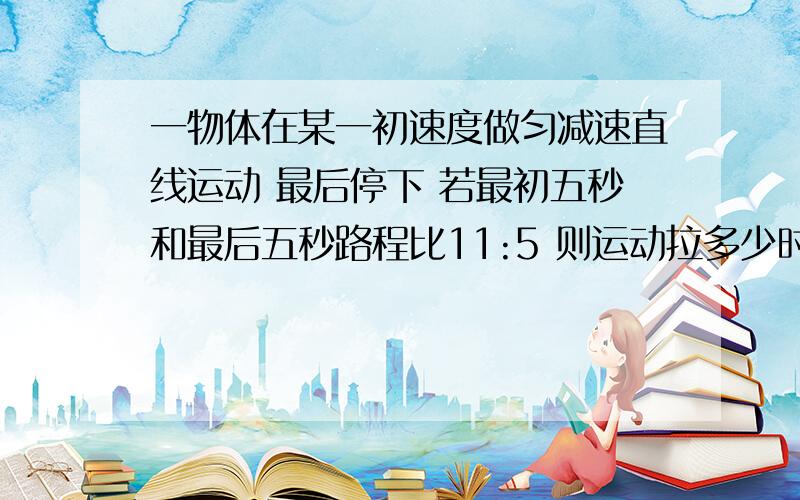 一物体在某一初速度做匀减速直线运动 最后停下 若最初五秒和最后五秒路程比11:5 则运动拉多少时间拜托各�