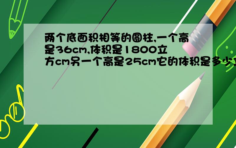 两个底面积相等的圆柱,一个高是36cm,体积是1800立方cm另一个高是25cm它的体积是多少立方cm?