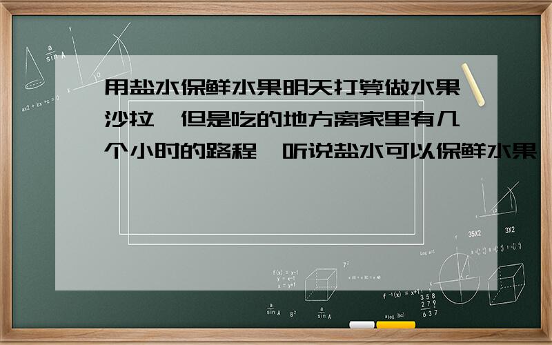 用盐水保鲜水果明天打算做水果沙拉,但是吃的地方离家里有几个小时的路程,听说盐水可以保鲜水果,请问有人试过这样吗?会不会把水果都弄咸了?盐水泡过的水果再放沙拉酱会不会很怪的味