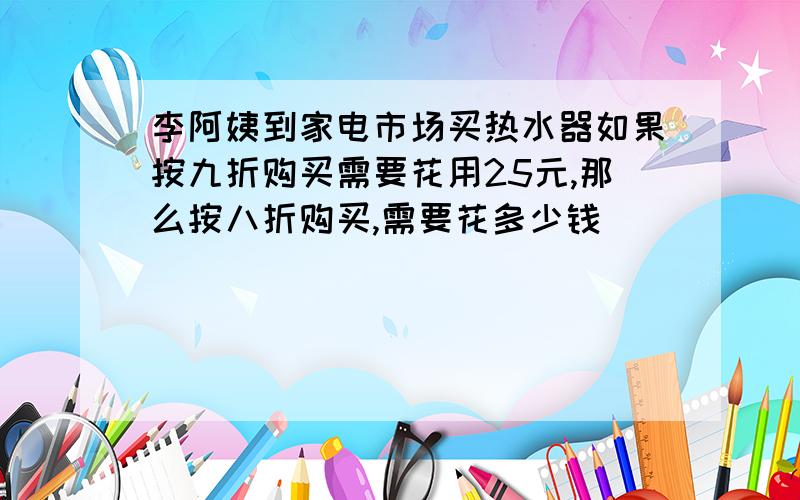 李阿姨到家电市场买热水器如果按九折购买需要花用25元,那么按八折购买,需要花多少钱