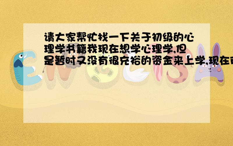 请大家帮忙找一下关于初级的心理学书籍我现在想学心理学,但是暂时又没有很充裕的资金来上学,现在市面上有那些关于心理学的书籍(初级的).网络的最好,要正规一点的哦,我说的网络就是电