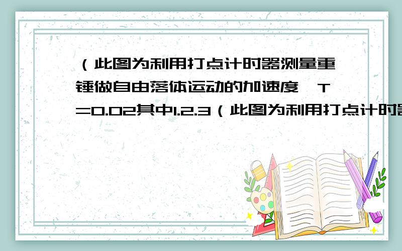 （此图为利用打点计时器测量重锤做自由落体运动的加速度,T=0.02其中1.2.3（此图为利用打点计时器测量重锤做自由落体运动的加速度,T=0.02其中1.2.3点相邻,4.5.6点相邻,3和4之间还有若干个点）