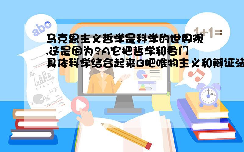 马克思主义哲学是科学的世界观.这是因为?A它把哲学和各门具体科学结合起来B吧唯物主义和辩证法有机的结合起来C克服了唯心主义的缺陷D 它把唯物主义自然观和历史观结合起来.最好讲一