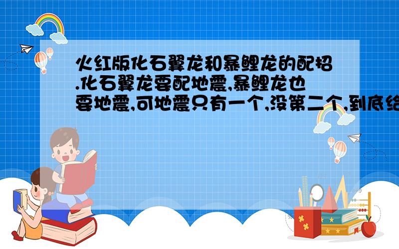 火红版化石翼龙和暴鲤龙的配招.化石翼龙要配地震,暴鲤龙也要地震,可地震只有一个,没第二个,到底给谁学