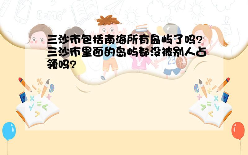 三沙市包括南海所有岛屿了吗?三沙市里面的岛屿都没被别人占领吗?