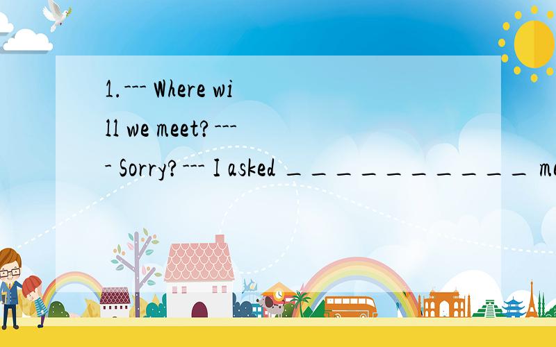 1.--- Where will we meet?---- Sorry?--- I asked __________ meet.A、where we wouldB、when we would C、where will we