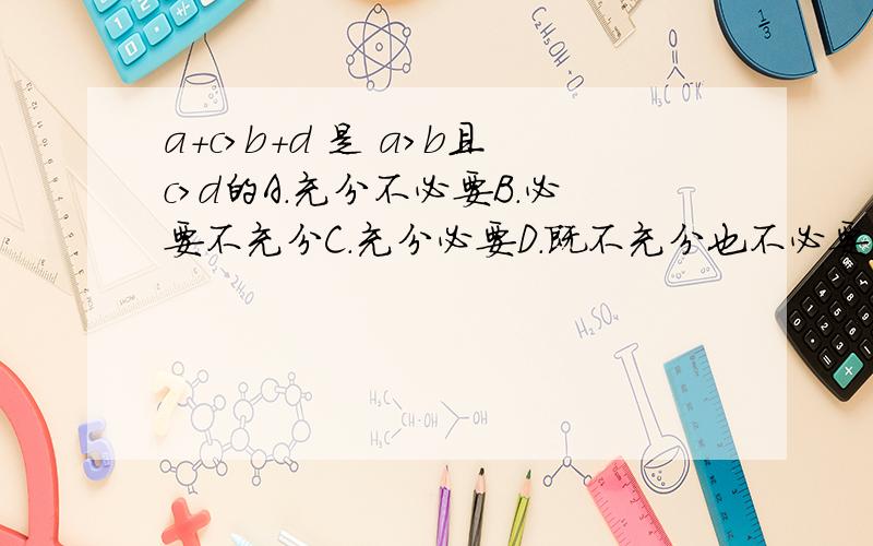 a+c>b+d 是 a>b且c>d的A.充分不必要B.必要不充分C.充分必要D.既不充分也不必要