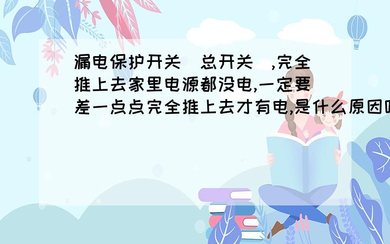 漏电保护开关（总开关）,完全推上去家里电源都没电,一定要差一点点完全推上去才有电,是什么原因呢?不知道我的问题大家看明白没?就是要向上推但是又不能推死的时候才有电,所以有时候