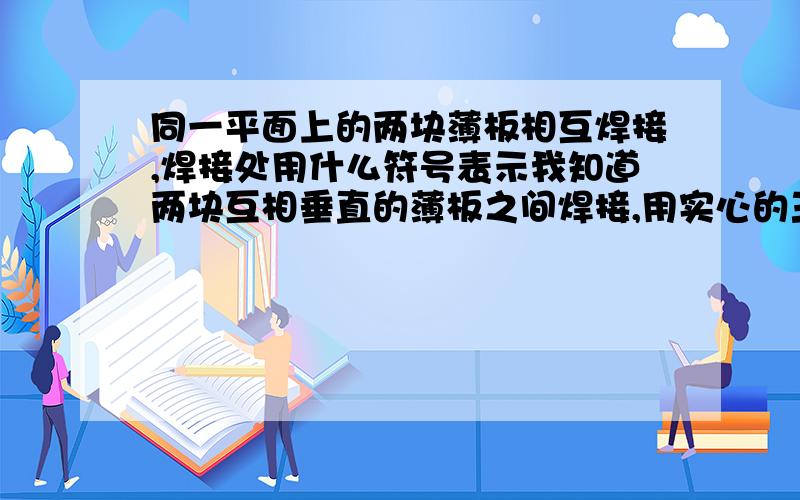 同一平面上的两块薄板相互焊接,焊接处用什么符号表示我知道两块互相垂直的薄板之间焊接,用实心的三角形表示焊接部分,那么,两块同一平面上的薄板焊接符号用什么表示?我没有机械设计