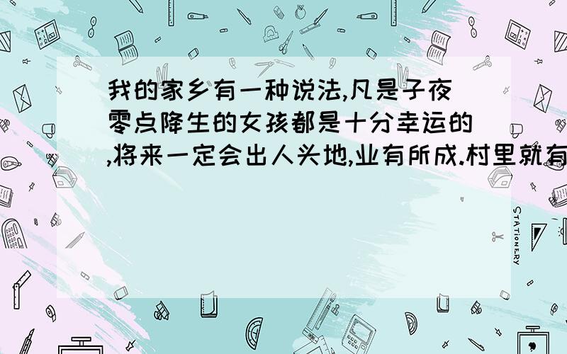 我的家乡有一种说法,凡是子夜零点降生的女孩都是十分幸运的,将来一定会出人头地,业有所成.村里就有一个零点出生的女孩,她家境优裕,工作顺利,婚恋幸福,是全村女孩子羡慕的对象.人们一