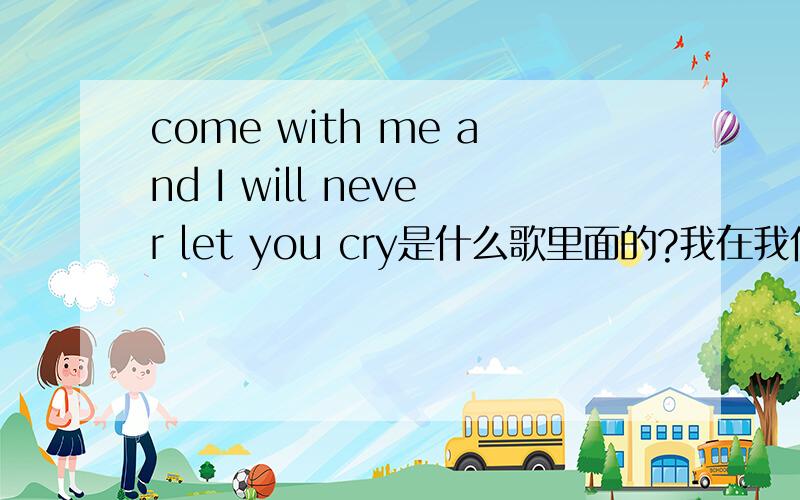 come with me and I will never let you cry是什么歌里面的?我在我们学校门口听到的,大概有这个歌词~!一首很欢快的英文歌~!