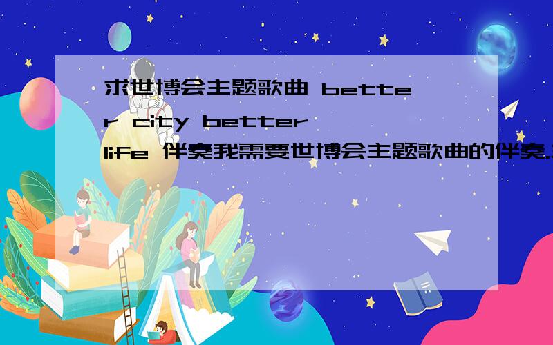 求世博会主题歌曲 better city better life 伴奏我需要世博会主题歌曲的伴奏.主题歌曲应该是better city better life吧.