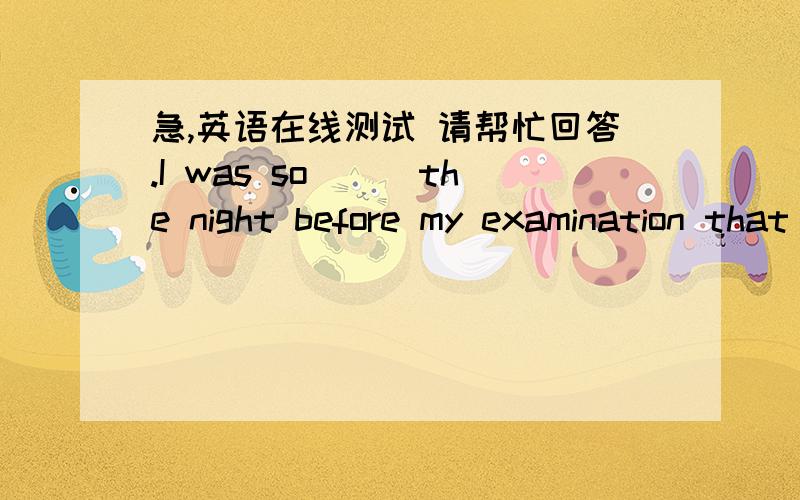 急,英语在线测试 请帮忙回答.I was so＿＿＿the night before my examination that I could not sleep.A、worrying B、tired C、happy D、nervous 2、Whether you learn or not is entirely＿＿＿you.A、up to B、as to C、about to D、due