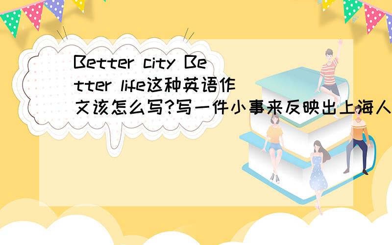 Better city Better life这种英语作文该怎么写?写一件小事来反映出上海人的精神风提醒：是英语作文额- -写一件小事来反映出上海人的精神风貌~提纲也行!