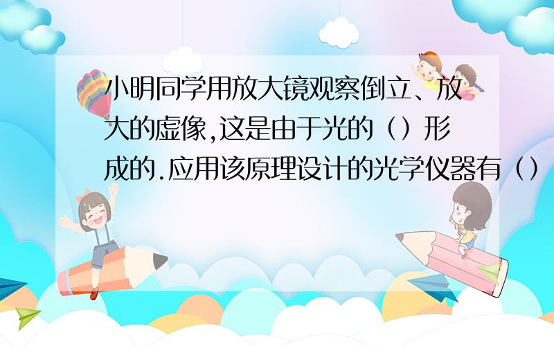 小明同学用放大镜观察倒立、放大的虚像,这是由于光的（）形成的.应用该原理设计的光学仪器有（）