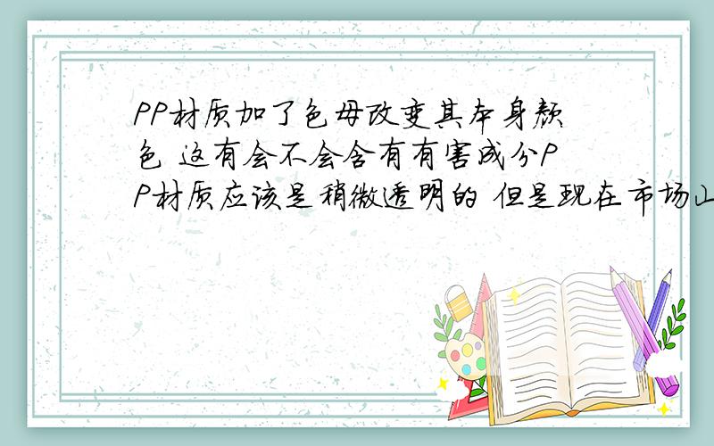 PP材质加了色母改变其本身颜色 这有会不会含有有害成分PP材质应该是稍微透明的 但是现在市场山的产品大多都是很透明 而且颜色更是五花八门,那么 PP材质加了色母 是不是会含有毒素或者