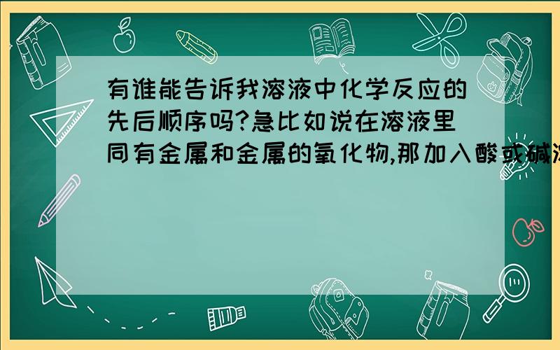 有谁能告诉我溶液中化学反应的先后顺序吗?急比如说在溶液里同有金属和金属的氧化物,那加入酸或碱溶液反应的顺序是什么?