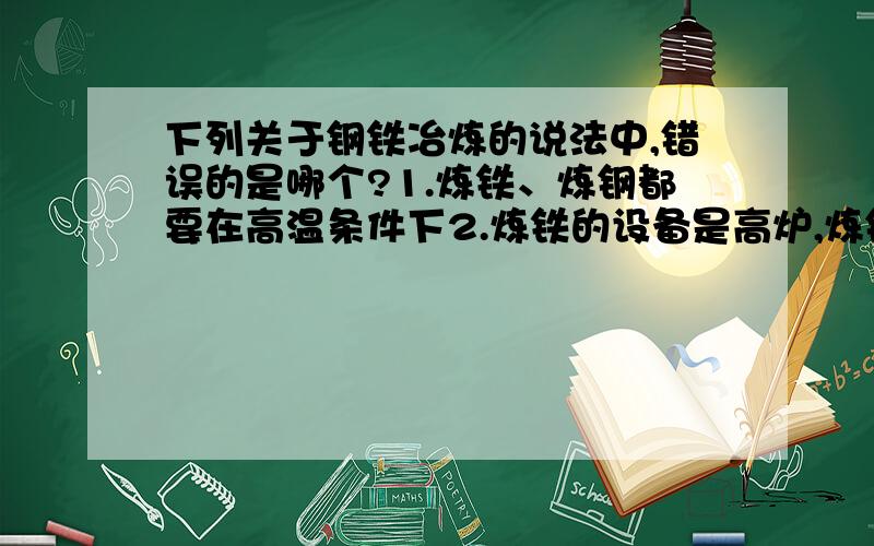 下列关于钢铁冶炼的说法中,错误的是哪个?1.炼铁、炼钢都要在高温条件下2.炼铁的设备是高炉,炼钢可以用平炉3.炼铁时主要的还原剂是碳4.炼钢时可用氧气作氧化剂