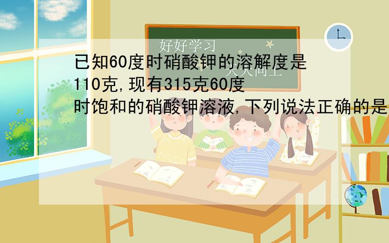 已知60度时硝酸钾的溶解度是110克,现有315克60度时饱和的硝酸钾溶液,下列说法正确的是1.溶液中的硝酸钾有110克2.溶液中的硝酸钾有165克3.溶液中水有165克4.溶液中的水有100克