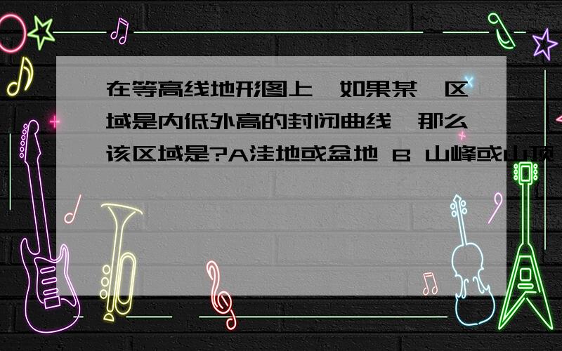 在等高线地形图上,如果某一区域是内低外高的封闭曲线,那么该区域是?A洼地或盆地 B 山峰或山顶 C 鞍部 D山谷地形