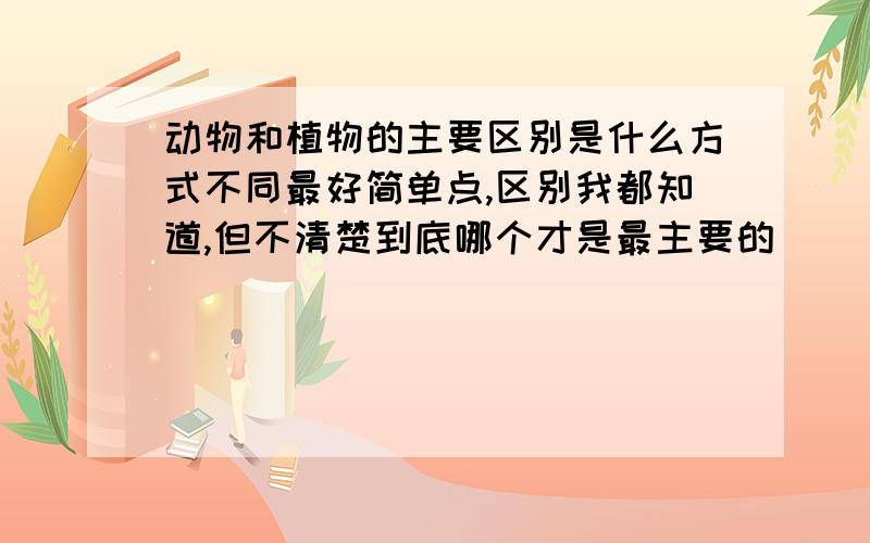 动物和植物的主要区别是什么方式不同最好简单点,区别我都知道,但不清楚到底哪个才是最主要的