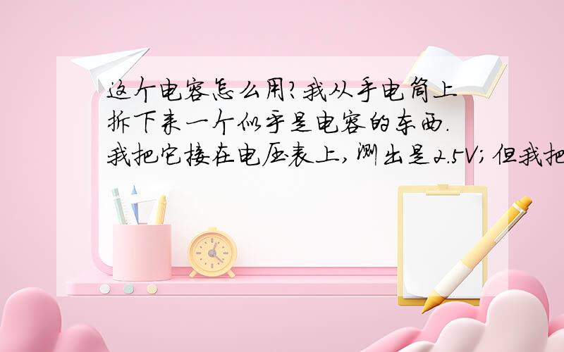 这个电容怎么用?我从手电筒上拆下来一个似乎是电容的东西.我把它接在电压表上,测出是2.5V；但我把一个2.5V的小灯泡接在它两端,小灯泡一点都没亮.问问大家是为什么.