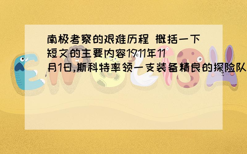 南极考察的艰难历程 概括一下短文的主要内容1911年11月1日,斯科特率领一支装备精良的探险队,从罗斯岛出发,向南极极点进军.挪威人阿蒙森率领的人马,已经从罗斯岛冰障的另一端鲸湾,朝着