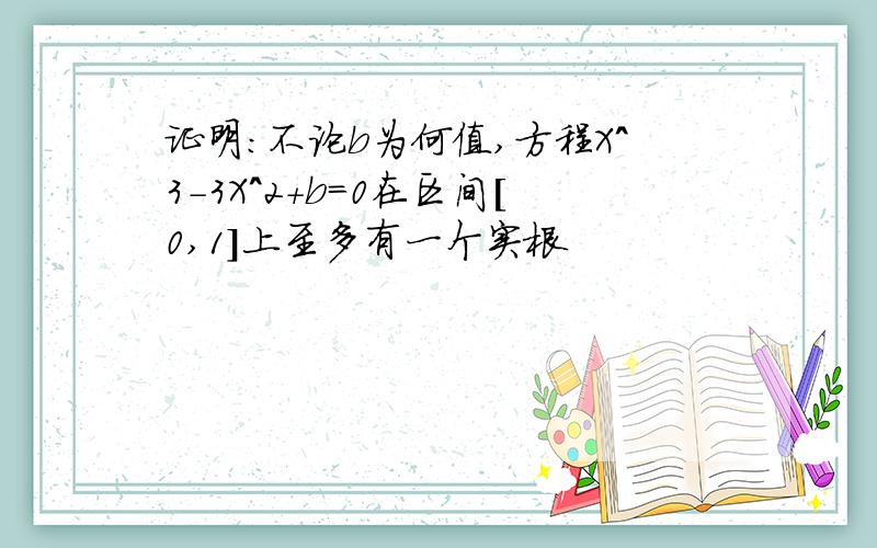 证明:不论b为何值,方程X^3-3X^2+b=0在区间[0,1]上至多有一个实根