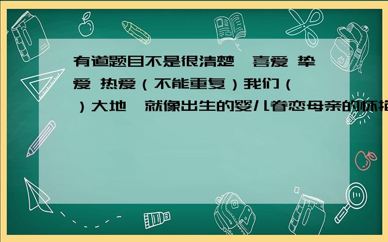 有道题目不是很清楚,喜爱 挚爱 热爱（不能重复）我们（ ）大地,就像出生的婴儿眷恋母亲的怀抱一样.这个人的文章体现出了他对祖国的（ ）之情印第安人( )雨后清风的气息.