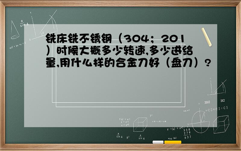 铣床铣不锈钢（304；201）时候大概多少转速,多少进给量,用什么样的合金刀好（盘刀）?