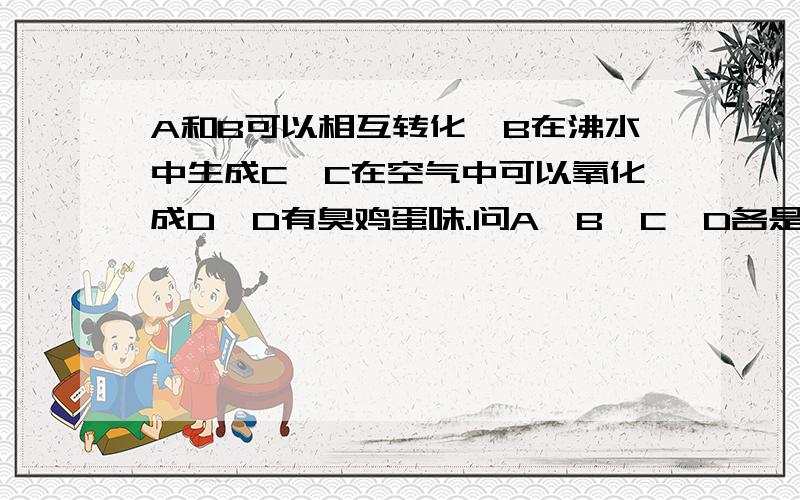 A和B可以相互转化,B在沸水中生成C,C在空气中可以氧化成D,D有臭鸡蛋味.问A、B、C、D各是什么?