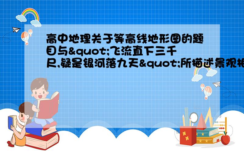 高中地理关于等高线地形图的题目与"飞流直下三千尺,疑是银河落九天"所描述景观相符的是 我都搞不懂选什么 好像每个选项都可以选呀 为什么不能选A和D呢 不懂 谢谢...