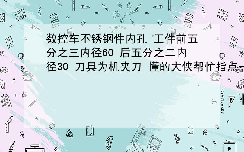 数控车不锈钢件内孔 工件前五分之三内径60 后五分之二内径30 刀具为机夹刀 懂的大侠帮忙指点一二进给量、切削深度    主轴转速多少合适 谢谢